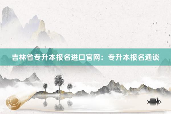 吉林省专升本报名进口官网：专升本报名通谈