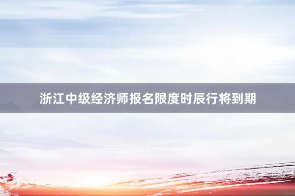 浙江中级经济师报名限度时辰行将到期