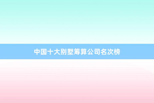 中国十大别墅筹算公司名次榜
