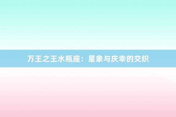 万王之王水瓶座:星象与庆幸的交织